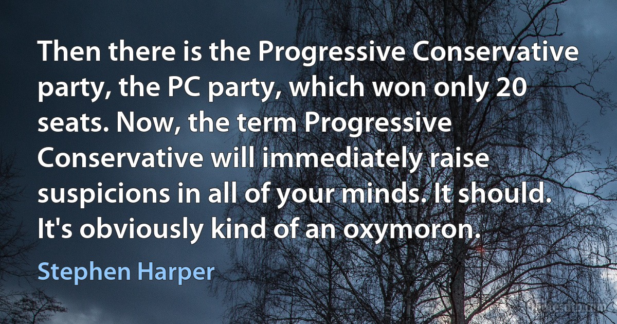 Then there is the Progressive Conservative party, the PC party, which won only 20 seats. Now, the term Progressive Conservative will immediately raise suspicions in all of your minds. It should. It's obviously kind of an oxymoron. (Stephen Harper)