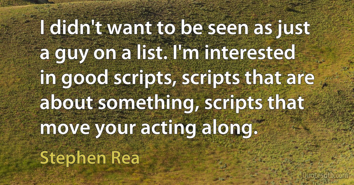 I didn't want to be seen as just a guy on a list. I'm interested in good scripts, scripts that are about something, scripts that move your acting along. (Stephen Rea)