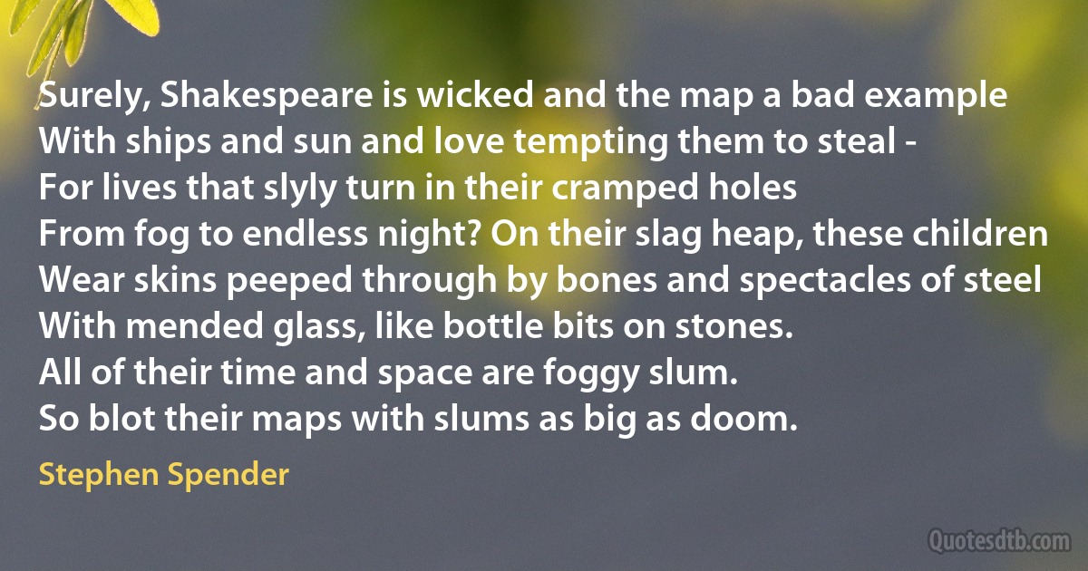 Surely, Shakespeare is wicked and the map a bad example
With ships and sun and love tempting them to steal -
For lives that slyly turn in their cramped holes
From fog to endless night? On their slag heap, these children
Wear skins peeped through by bones and spectacles of steel
With mended glass, like bottle bits on stones.
All of their time and space are foggy slum.
So blot their maps with slums as big as doom. (Stephen Spender)