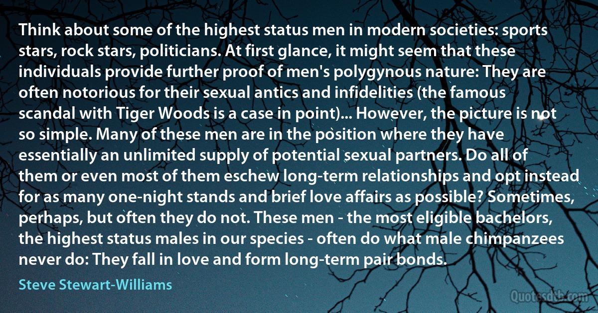 Think about some of the highest status men in modern societies: sports stars, rock stars, politicians. At first glance, it might seem that these individuals provide further proof of men's polygynous nature: They are often notorious for their sexual antics and infidelities (the famous scandal with Tiger Woods is a case in point)... However, the picture is not so simple. Many of these men are in the position where they have essentially an unlimited supply of potential sexual partners. Do all of them or even most of them eschew long-term relationships and opt instead for as many one-night stands and brief love affairs as possible? Sometimes, perhaps, but often they do not. These men - the most eligible bachelors, the highest status males in our species - often do what male chimpanzees never do: They fall in love and form long-term pair bonds. (Steve Stewart-Williams)