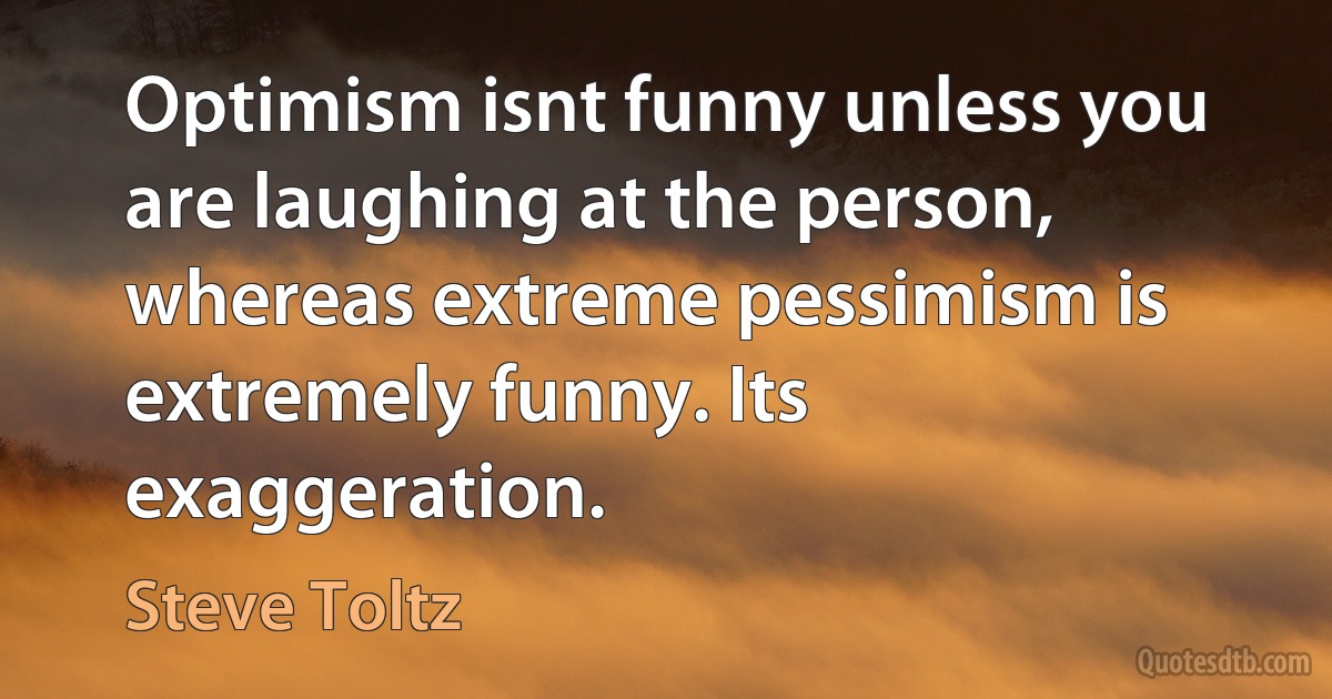 Optimism isnt funny unless you are laughing at the person, whereas extreme pessimism is extremely funny. Its exaggeration. (Steve Toltz)