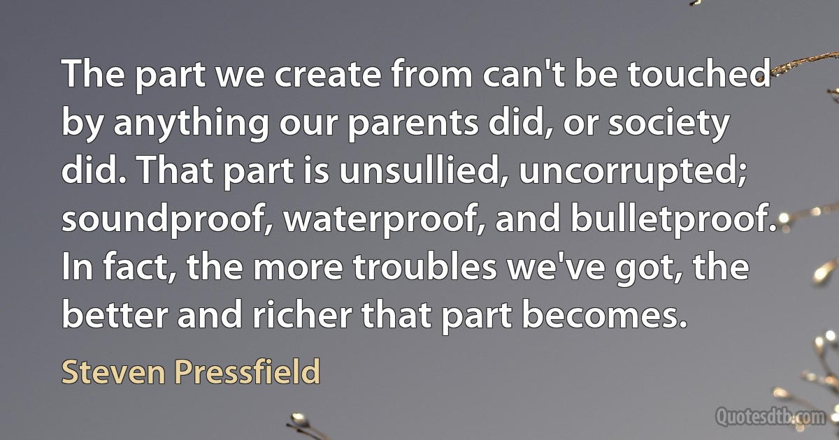 The part we create from can't be touched by anything our parents did, or society did. That part is unsullied, uncorrupted; soundproof, waterproof, and bulletproof. In fact, the more troubles we've got, the better and richer that part becomes. (Steven Pressfield)