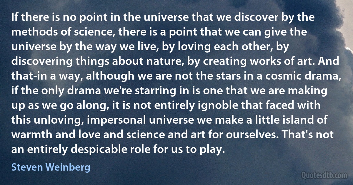 If there is no point in the universe that we discover by the methods of science, there is a point that we can give the universe by the way we live, by loving each other, by discovering things about nature, by creating works of art. And that-in a way, although we are not the stars in a cosmic drama, if the only drama we're starring in is one that we are making up as we go along, it is not entirely ignoble that faced with this unloving, impersonal universe we make a little island of warmth and love and science and art for ourselves. That's not an entirely despicable role for us to play. (Steven Weinberg)