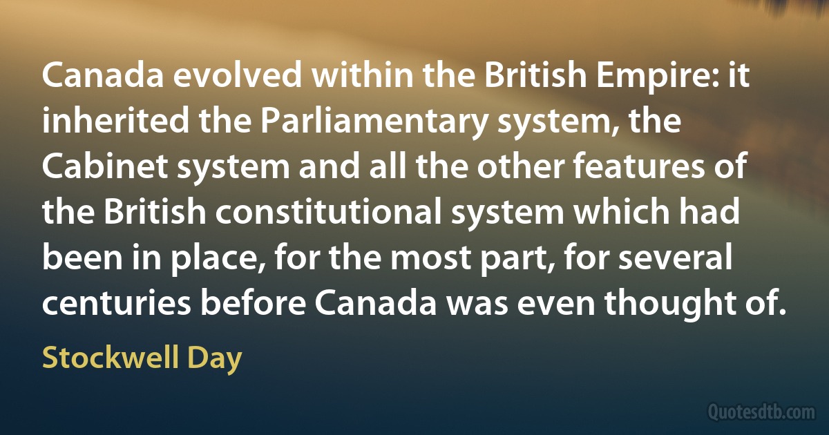 Canada evolved within the British Empire: it inherited the Parliamentary system, the Cabinet system and all the other features of the British constitutional system which had been in place, for the most part, for several centuries before Canada was even thought of. (Stockwell Day)