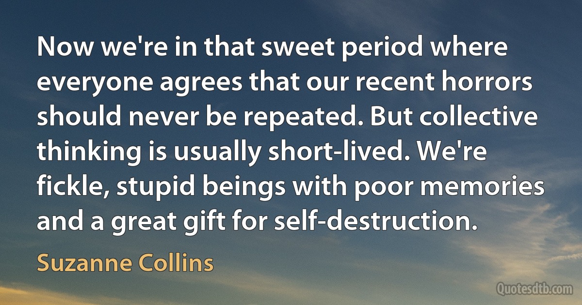 Now we're in that sweet period where everyone agrees that our recent horrors should never be repeated. But collective thinking is usually short-lived. We're fickle, stupid beings with poor memories and a great gift for self-destruction. (Suzanne Collins)