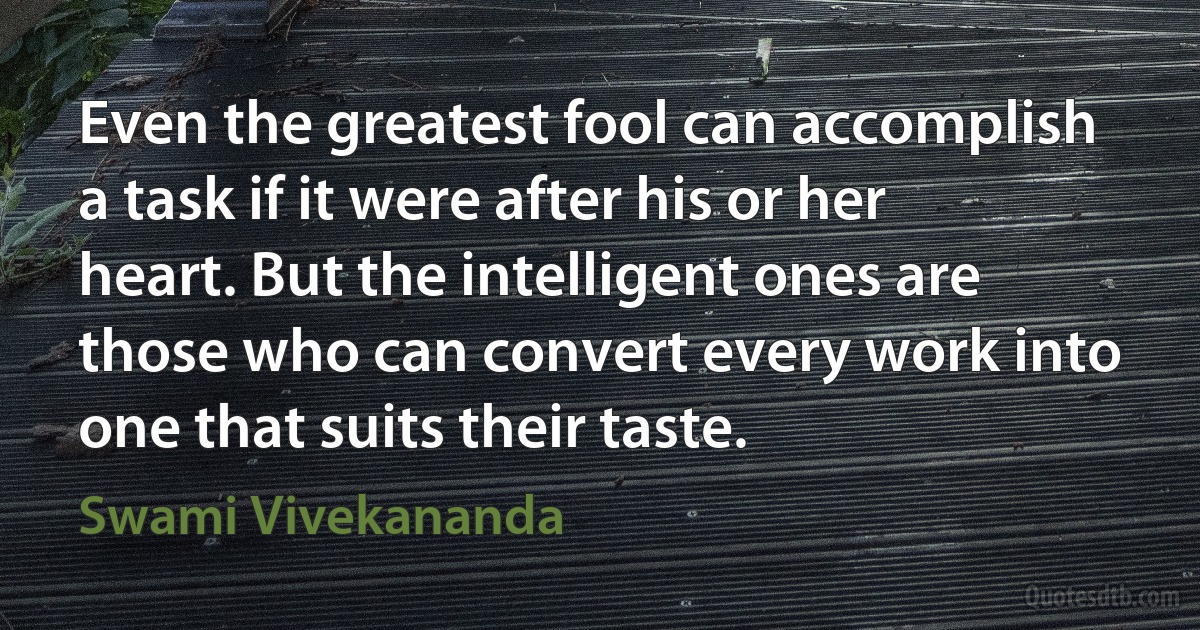 Even the greatest fool can accomplish a task if it were after his or her heart. But the intelligent ones are those who can convert every work into one that suits their taste. (Swami Vivekananda)