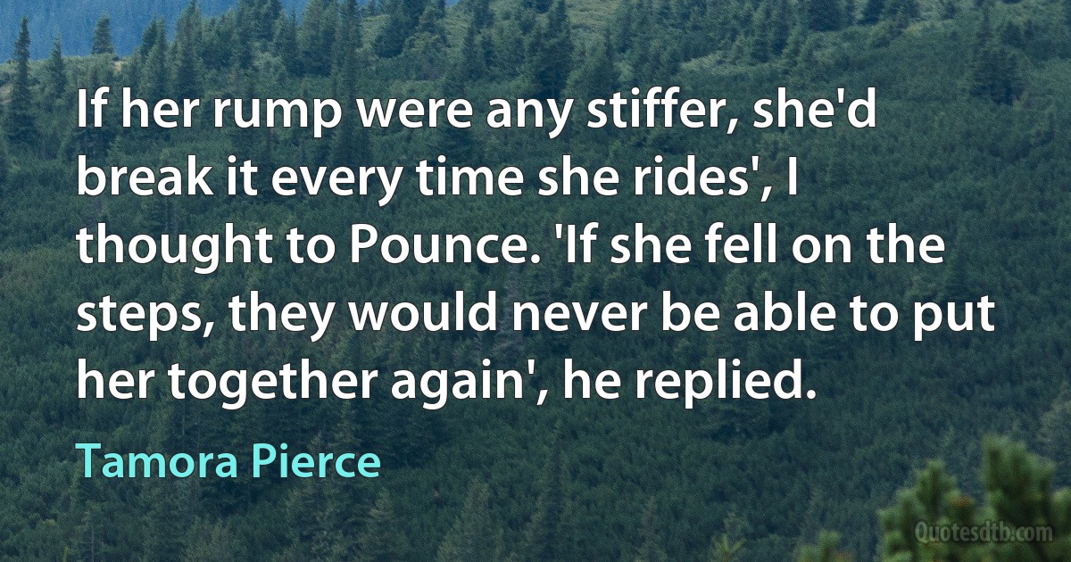 If her rump were any stiffer, she'd break it every time she rides', I thought to Pounce. 'If she fell on the steps, they would never be able to put her together again', he replied. (Tamora Pierce)