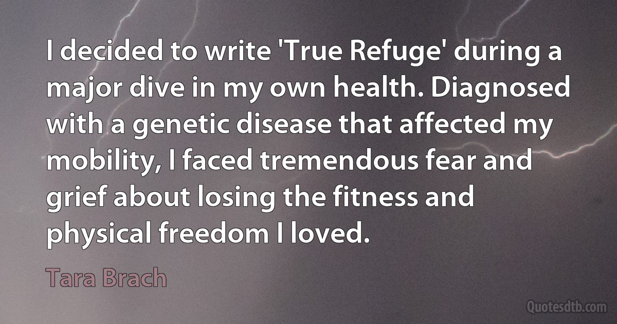 I decided to write 'True Refuge' during a major dive in my own health. Diagnosed with a genetic disease that affected my mobility, I faced tremendous fear and grief about losing the fitness and physical freedom I loved. (Tara Brach)