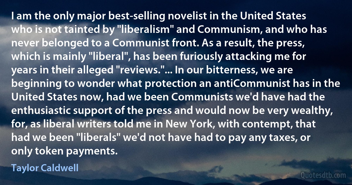 I am the only major best-selling novelist in the United States who is not tainted by "liberalism" and Communism, and who has never belonged to a Communist front. As a result, the press, which is mainly "liberal", has been furiously attacking me for years in their alleged "reviews."... In our bitterness, we are beginning to wonder what protection an antiCommunist has in the United States now, had we been Communists we'd have had the enthusiastic support of the press and would now be very wealthy, for, as liberal writers told me in New York, with contempt, that had we been "liberals" we'd not have had to pay any taxes, or only token payments. (Taylor Caldwell)