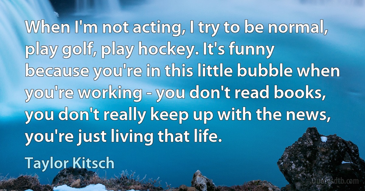 When I'm not acting, I try to be normal, play golf, play hockey. It's funny because you're in this little bubble when you're working - you don't read books, you don't really keep up with the news, you're just living that life. (Taylor Kitsch)