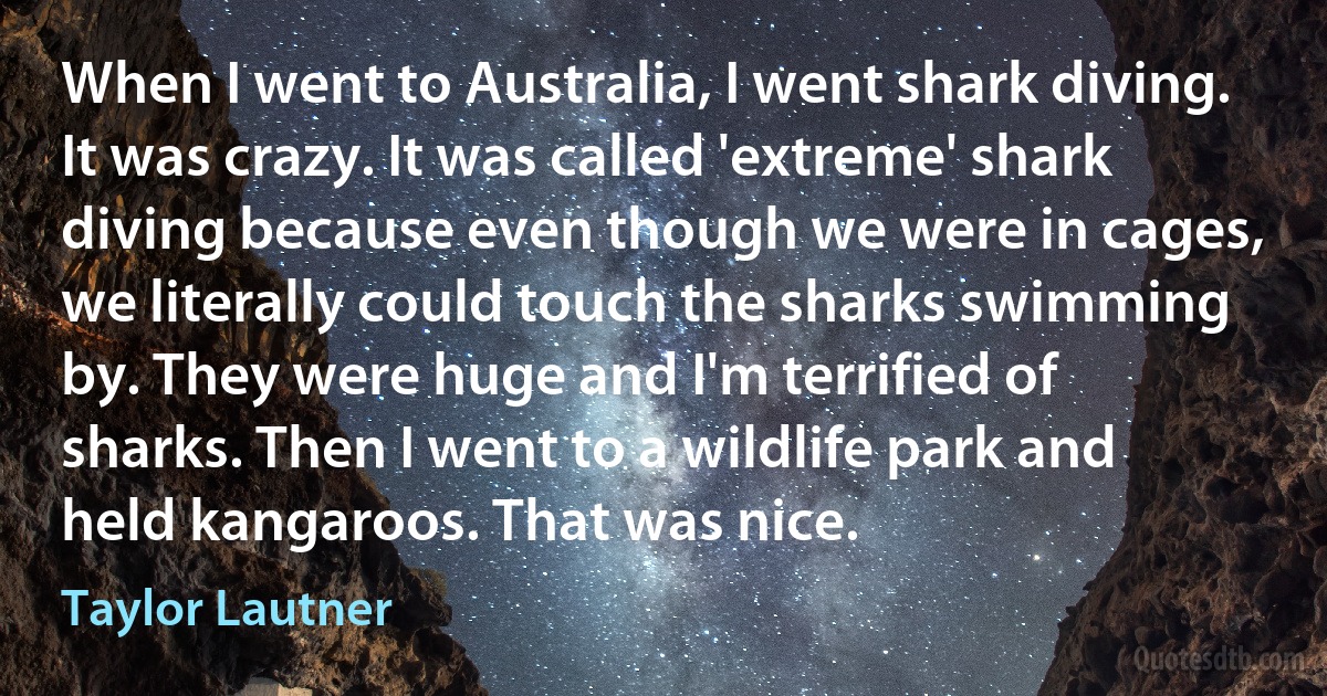 When I went to Australia, I went shark diving. It was crazy. It was called 'extreme' shark diving because even though we were in cages, we literally could touch the sharks swimming by. They were huge and I'm terrified of sharks. Then I went to a wildlife park and held kangaroos. That was nice. (Taylor Lautner)