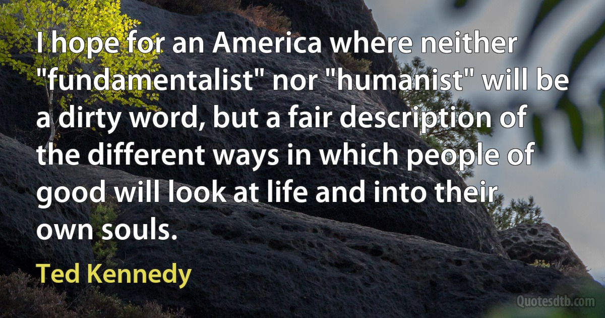 I hope for an America where neither "fundamentalist" nor "humanist" will be a dirty word, but a fair description of the different ways in which people of good will look at life and into their own souls. (Ted Kennedy)