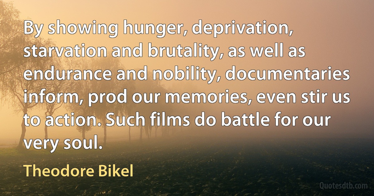 By showing hunger, deprivation, starvation and brutality, as well as endurance and nobility, documentaries inform, prod our memories, even stir us to action. Such films do battle for our very soul. (Theodore Bikel)