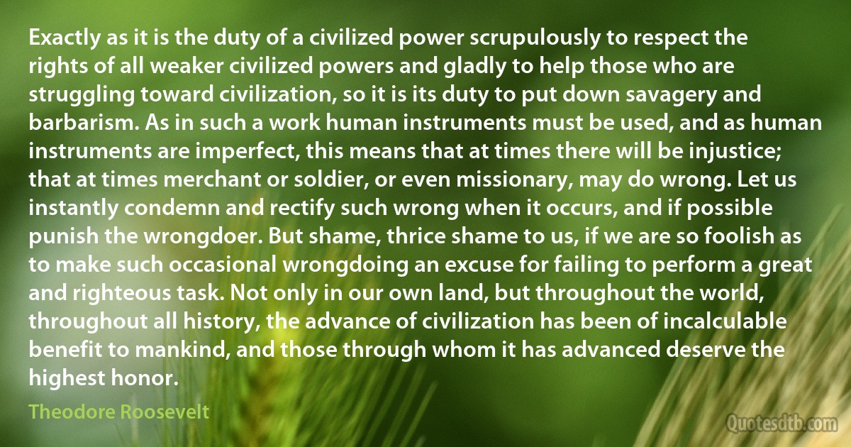 Exactly as it is the duty of a civilized power scrupulously to respect the rights of all weaker civilized powers and gladly to help those who are struggling toward civilization, so it is its duty to put down savagery and barbarism. As in such a work human instruments must be used, and as human instruments are imperfect, this means that at times there will be injustice; that at times merchant or soldier, or even missionary, may do wrong. Let us instantly condemn and rectify such wrong when it occurs, and if possible punish the wrongdoer. But shame, thrice shame to us, if we are so foolish as to make such occasional wrongdoing an excuse for failing to perform a great and righteous task. Not only in our own land, but throughout the world, throughout all history, the advance of civilization has been of incalculable benefit to mankind, and those through whom it has advanced deserve the highest honor. (Theodore Roosevelt)