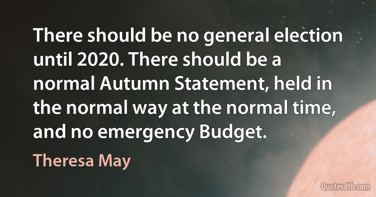 There should be no general election until 2020. There should be a normal Autumn Statement, held in the normal way at the normal time, and no emergency Budget. (Theresa May)