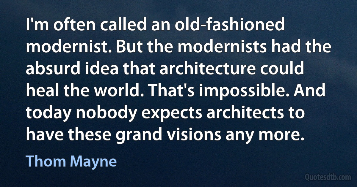 I'm often called an old-fashioned modernist. But the modernists had the absurd idea that architecture could heal the world. That's impossible. And today nobody expects architects to have these grand visions any more. (Thom Mayne)