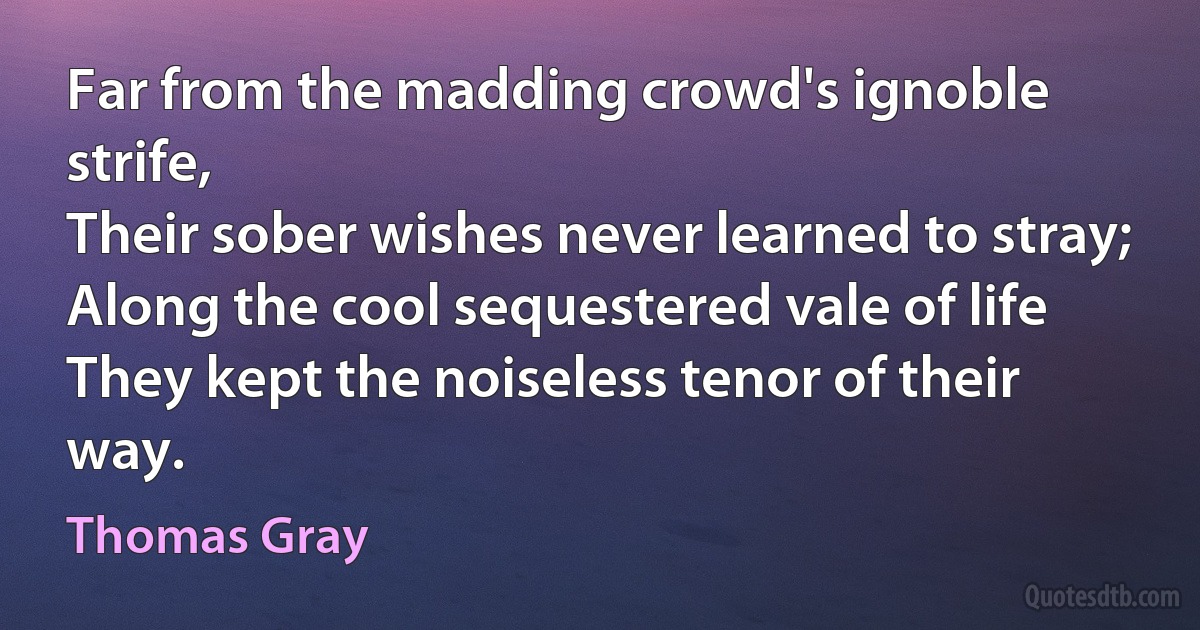 Far from the madding crowd's ignoble strife,
Their sober wishes never learned to stray;
Along the cool sequestered vale of life
They kept the noiseless tenor of their way. (Thomas Gray)