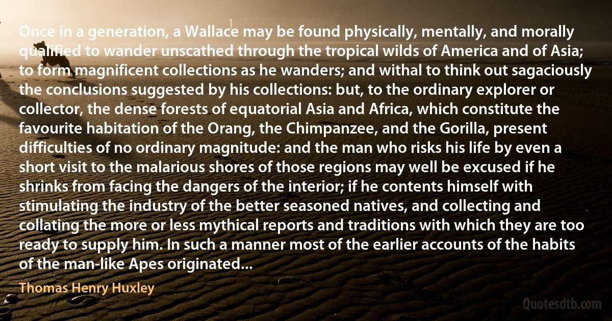 Once in a generation, a Wallace may be found physically, mentally, and morally qualified to wander unscathed through the tropical wilds of America and of Asia; to form magnificent collections as he wanders; and withal to think out sagaciously the conclusions suggested by his collections: but, to the ordinary explorer or collector, the dense forests of equatorial Asia and Africa, which constitute the favourite habitation of the Orang, the Chimpanzee, and the Gorilla, present difficulties of no ordinary magnitude: and the man who risks his life by even a short visit to the malarious shores of those regions may well be excused if he shrinks from facing the dangers of the interior; if he contents himself with stimulating the industry of the better seasoned natives, and collecting and collating the more or less mythical reports and traditions with which they are too ready to supply him. In such a manner most of the earlier accounts of the habits of the man-like Apes originated... (Thomas Henry Huxley)