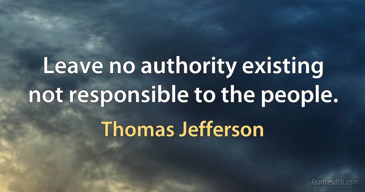 Leave no authority existing not responsible to the people. (Thomas Jefferson)