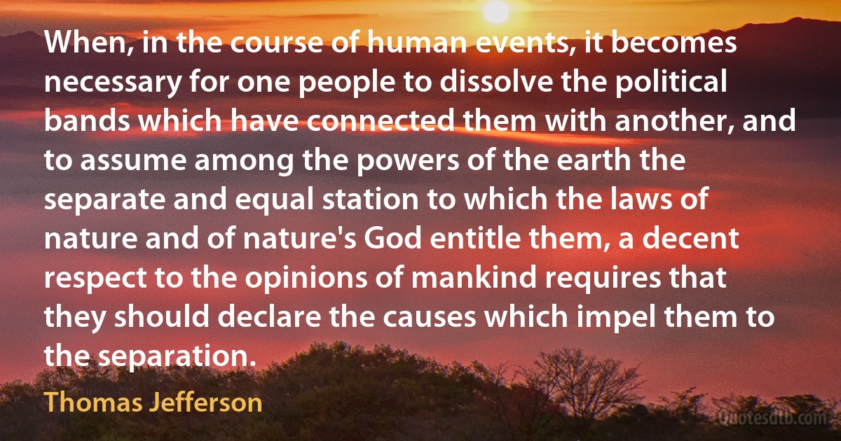 When, in the course of human events, it becomes necessary for one people to dissolve the political bands which have connected them with another, and to assume among the powers of the earth the separate and equal station to which the laws of nature and of nature's God entitle them, a decent respect to the opinions of mankind requires that they should declare the causes which impel them to the separation. (Thomas Jefferson)