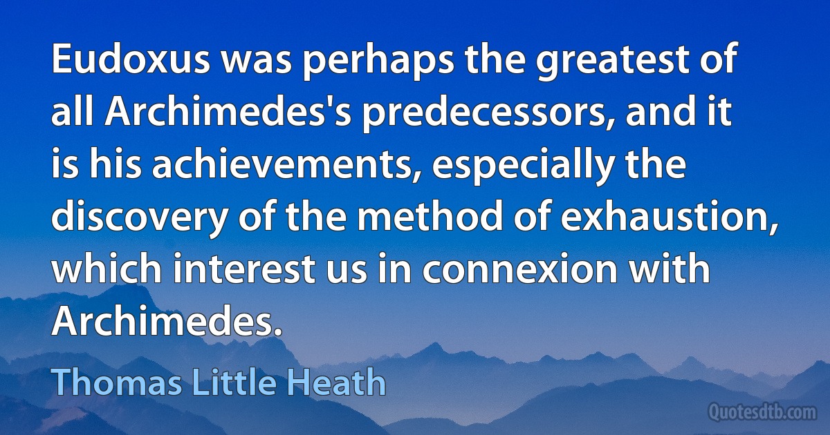 Eudoxus was perhaps the greatest of all Archimedes's predecessors, and it is his achievements, especially the discovery of the method of exhaustion, which interest us in connexion with Archimedes. (Thomas Little Heath)