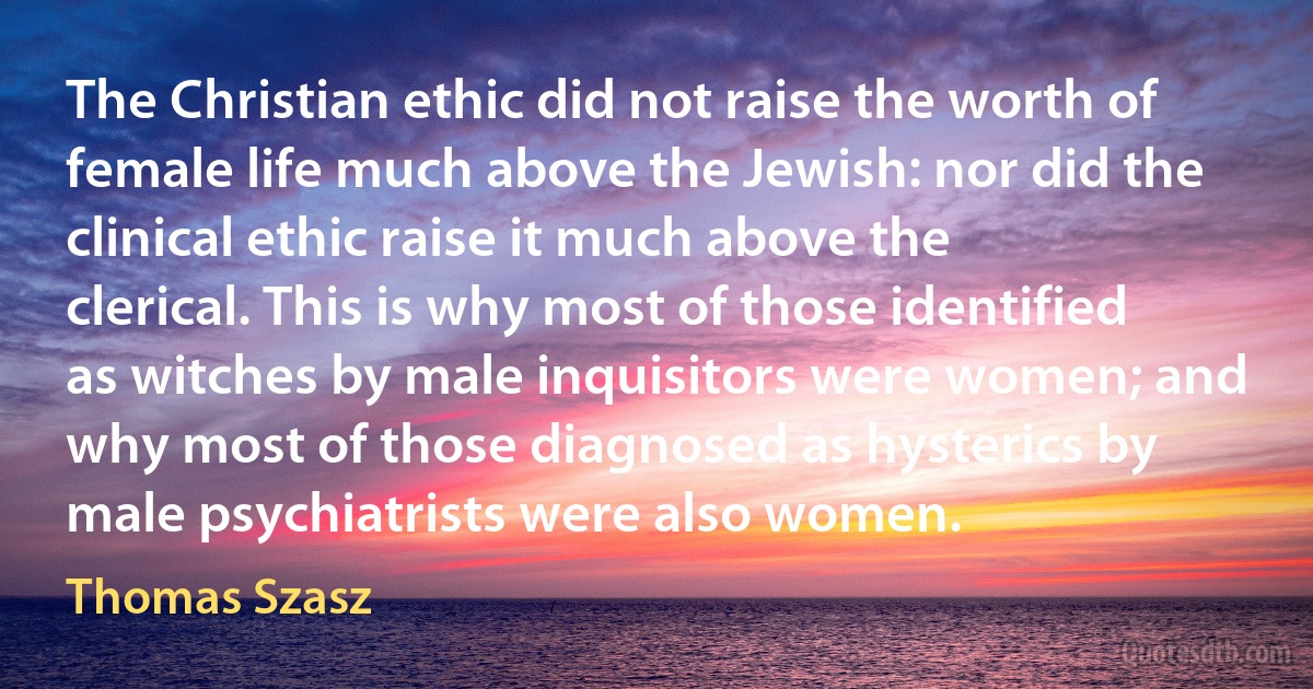 The Christian ethic did not raise the worth of female life much above the Jewish: nor did the clinical ethic raise it much above the clerical. This is why most of those identified as witches by male inquisitors were women; and why most of those diagnosed as hysterics by male psychiatrists were also women. (Thomas Szasz)