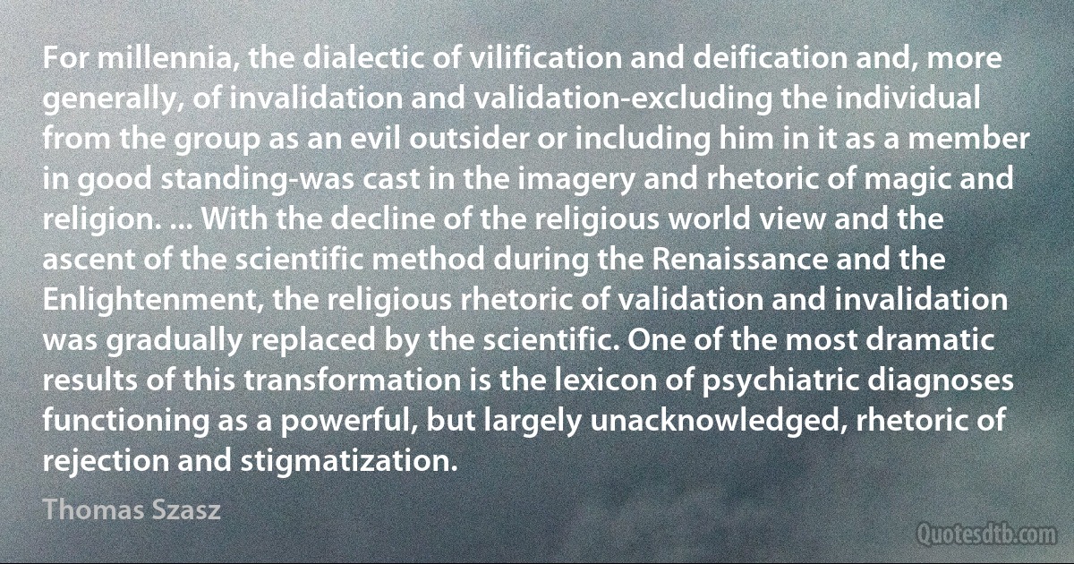 For millennia, the dialectic of vilification and deification and, more generally, of invalidation and validation-excluding the individual from the group as an evil outsider or including him in it as a member in good standing-was cast in the imagery and rhetoric of magic and religion. ... With the decline of the religious world view and the ascent of the scientific method during the Renaissance and the Enlightenment, the religious rhetoric of validation and invalidation was gradually replaced by the scientific. One of the most dramatic results of this transformation is the lexicon of psychiatric diagnoses functioning as a powerful, but largely unacknowledged, rhetoric of rejection and stigmatization. (Thomas Szasz)