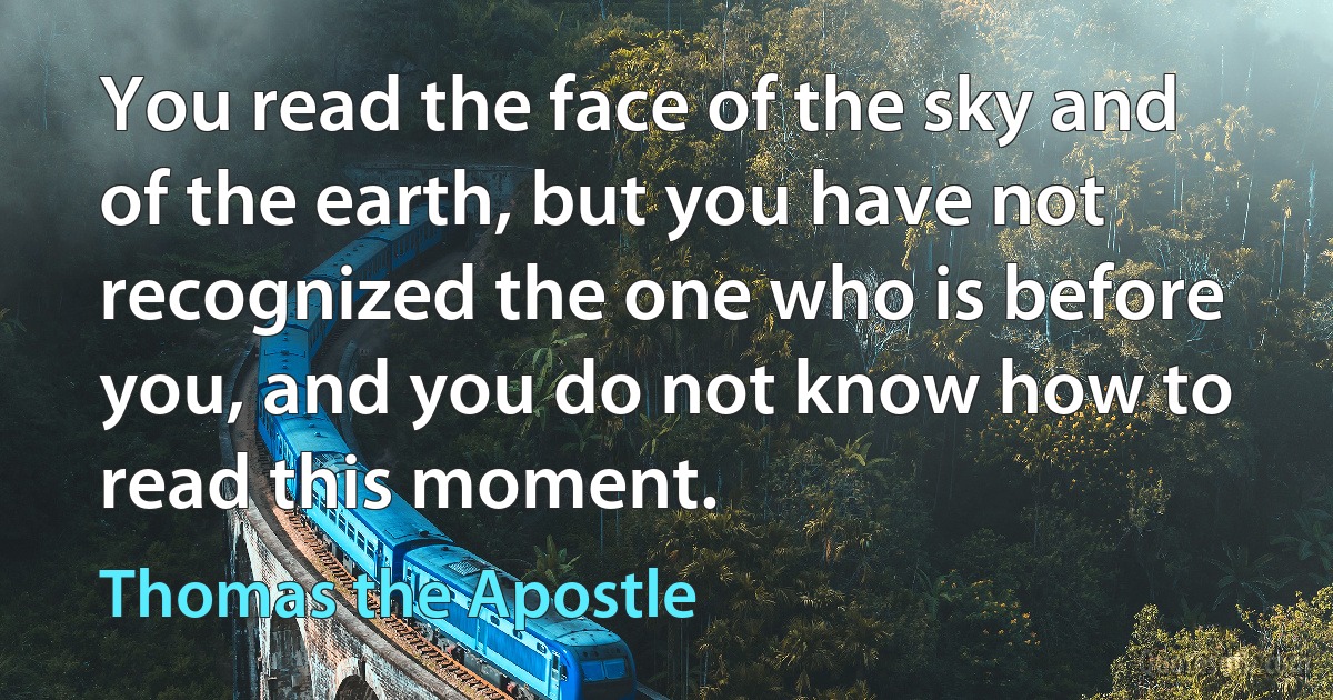 You read the face of the sky and of the earth, but you have not recognized the one who is before you, and you do not know how to read this moment. (Thomas the Apostle)