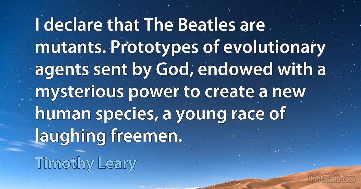 I declare that The Beatles are mutants. Prototypes of evolutionary agents sent by God, endowed with a mysterious power to create a new human species, a young race of laughing freemen. (Timothy Leary)