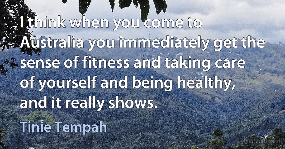 I think when you come to Australia you immediately get the sense of fitness and taking care of yourself and being healthy, and it really shows. (Tinie Tempah)