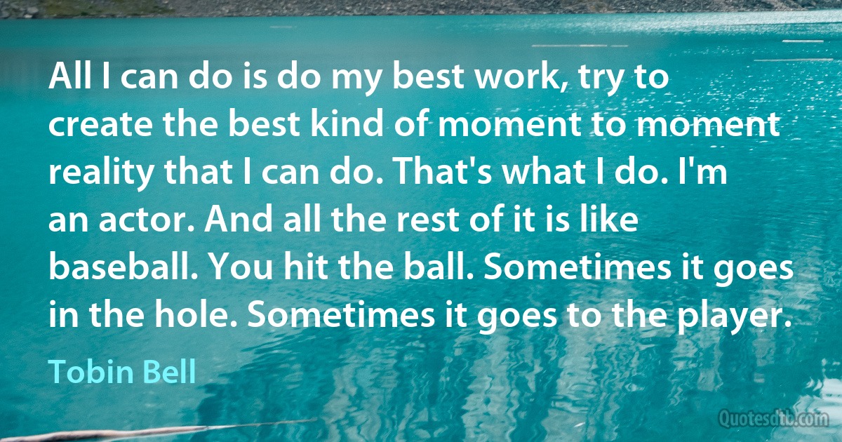 All I can do is do my best work, try to create the best kind of moment to moment reality that I can do. That's what I do. I'm an actor. And all the rest of it is like baseball. You hit the ball. Sometimes it goes in the hole. Sometimes it goes to the player. (Tobin Bell)