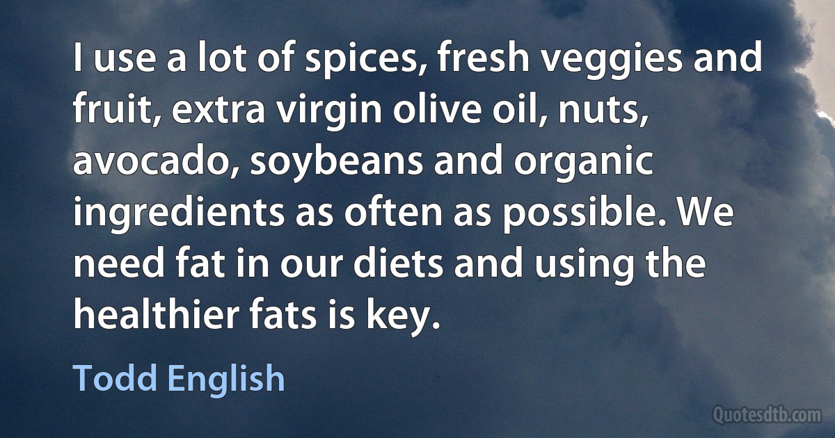 I use a lot of spices, fresh veggies and fruit, extra virgin olive oil, nuts, avocado, soybeans and organic ingredients as often as possible. We need fat in our diets and using the healthier fats is key. (Todd English)