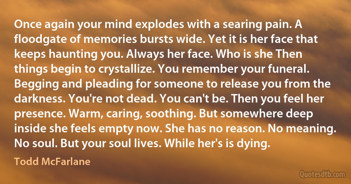 Once again your mind explodes with a searing pain. A floodgate of memories bursts wide. Yet it is her face that keeps haunting you. Always her face. Who is she Then things begin to crystallize. You remember your funeral. Begging and pleading for someone to release you from the darkness. You're not dead. You can't be. Then you feel her presence. Warm, caring, soothing. But somewhere deep inside she feels empty now. She has no reason. No meaning. No soul. But your soul lives. While her's is dying. (Todd McFarlane)