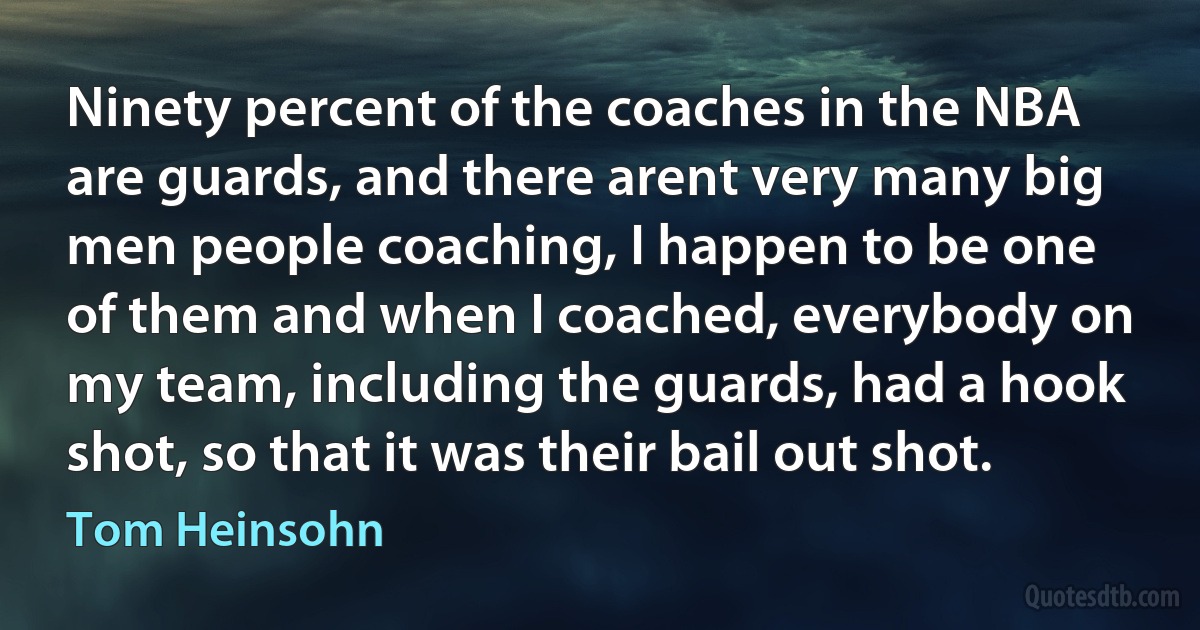 Ninety percent of the coaches in the NBA are guards, and there arent very many big men people coaching, I happen to be one of them and when I coached, everybody on my team, including the guards, had a hook shot, so that it was their bail out shot. (Tom Heinsohn)