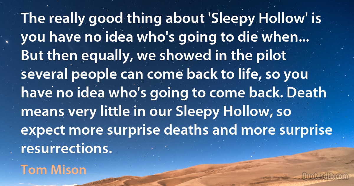 The really good thing about 'Sleepy Hollow' is you have no idea who's going to die when... But then equally, we showed in the pilot several people can come back to life, so you have no idea who's going to come back. Death means very little in our Sleepy Hollow, so expect more surprise deaths and more surprise resurrections. (Tom Mison)