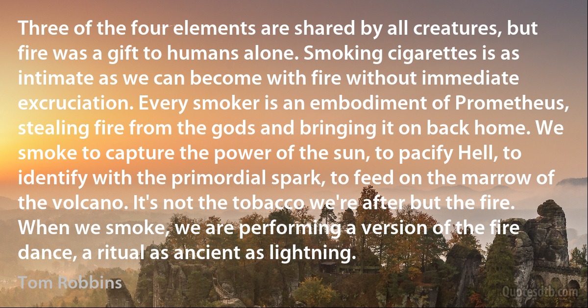 Three of the four elements are shared by all creatures, but fire was a gift to humans alone. Smoking cigarettes is as intimate as we can become with fire without immediate excruciation. Every smoker is an embodiment of Prometheus, stealing fire from the gods and bringing it on back home. We smoke to capture the power of the sun, to pacify Hell, to identify with the primordial spark, to feed on the marrow of the volcano. It's not the tobacco we're after but the fire. When we smoke, we are performing a version of the fire dance, a ritual as ancient as lightning. (Tom Robbins)