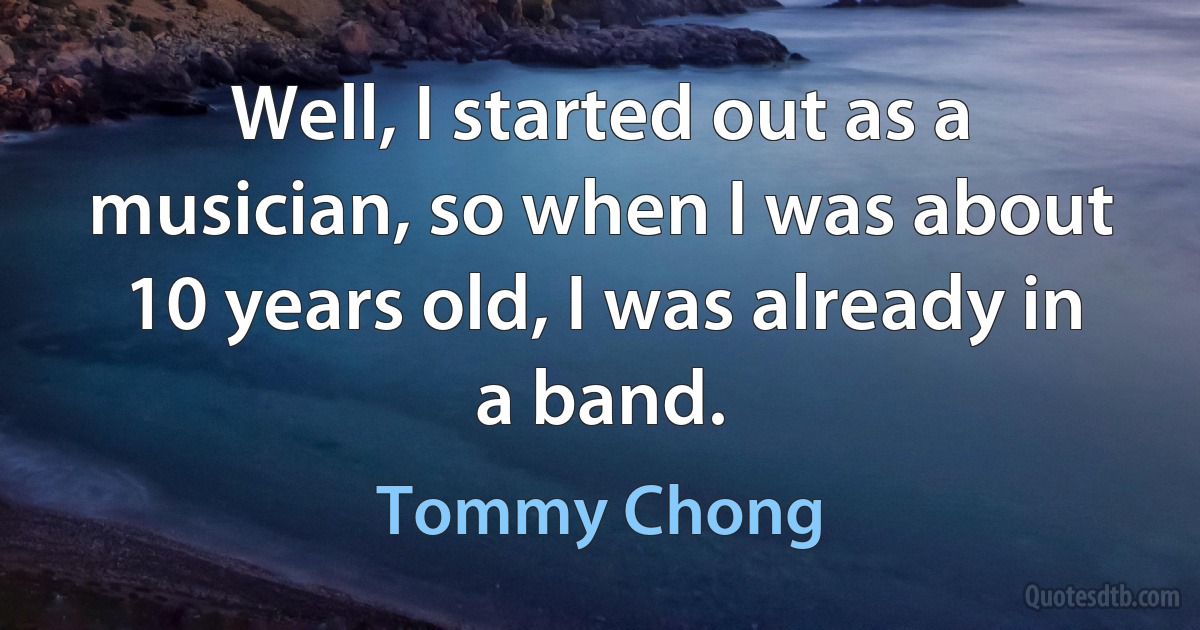 Well, I started out as a musician, so when I was about 10 years old, I was already in a band. (Tommy Chong)