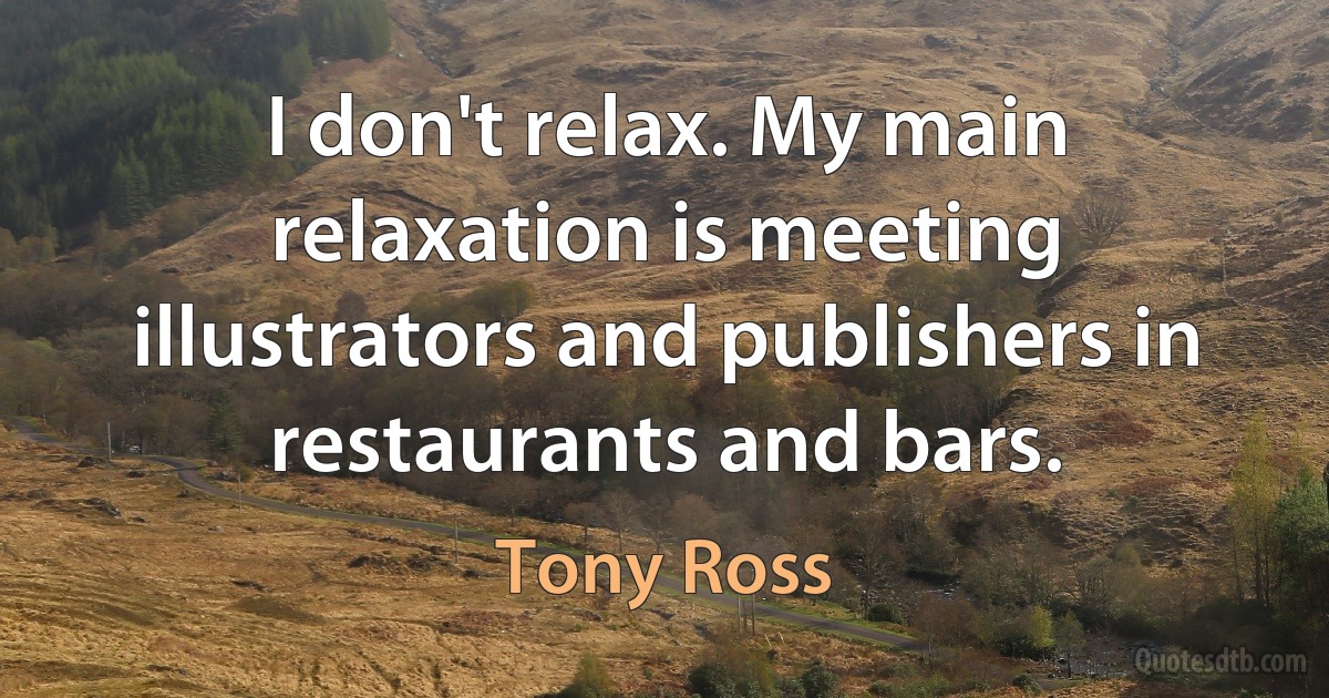 I don't relax. My main relaxation is meeting illustrators and publishers in restaurants and bars. (Tony Ross)