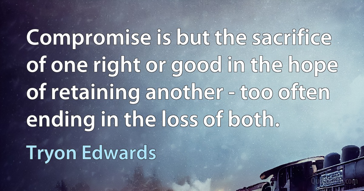 Compromise is but the sacrifice of one right or good in the hope of retaining another - too often ending in the loss of both. (Tryon Edwards)