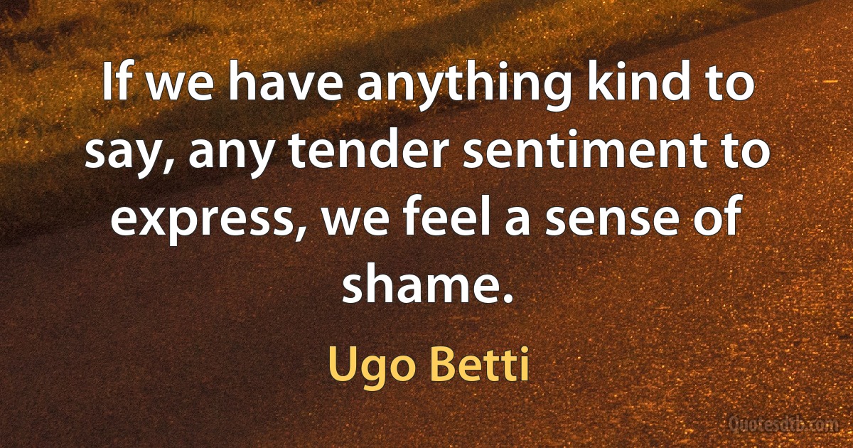 If we have anything kind to say, any tender sentiment to express, we feel a sense of shame. (Ugo Betti)