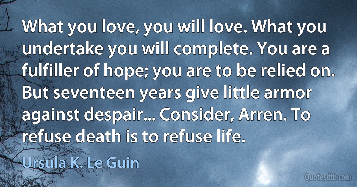 What you love, you will love. What you undertake you will complete. You are a fulfiller of hope; you are to be relied on. But seventeen years give little armor against despair... Consider, Arren. To refuse death is to refuse life. (Ursula K. Le Guin)