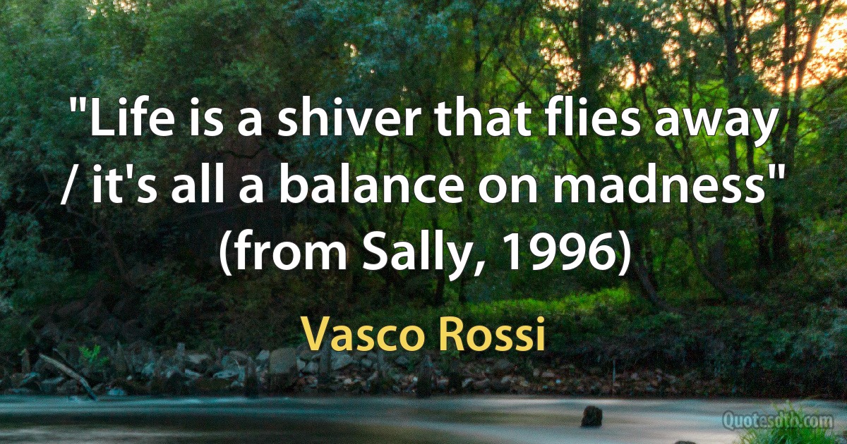 "Life is a shiver that flies away / it's all a balance on madness"
(from Sally, 1996) (Vasco Rossi)