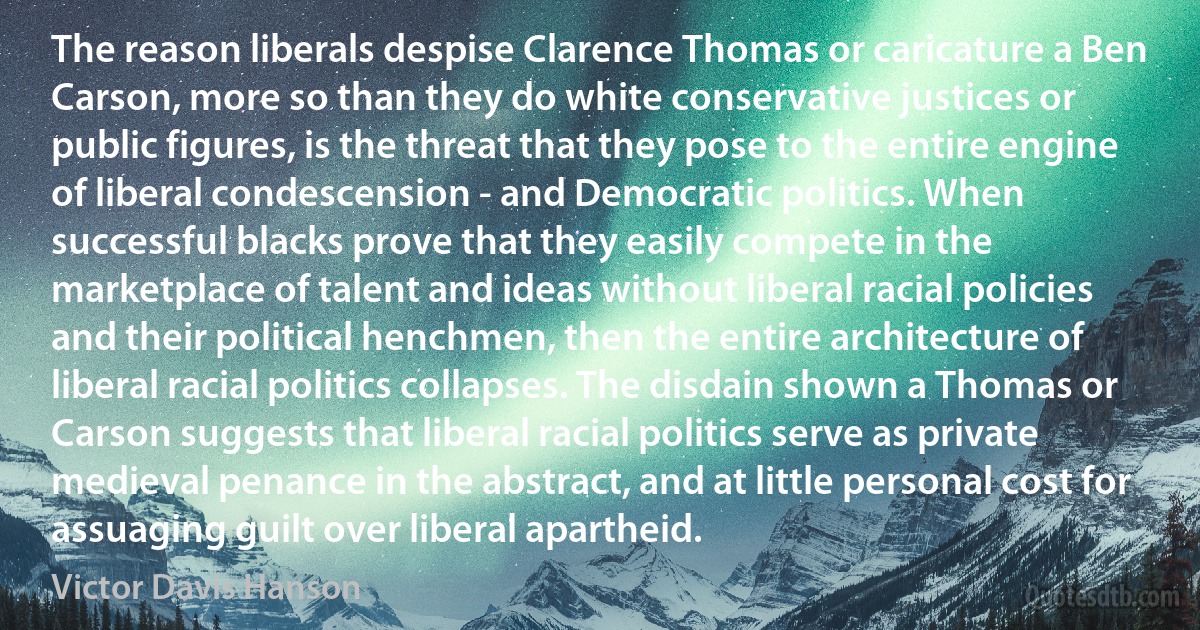 The reason liberals despise Clarence Thomas or caricature a Ben Carson, more so than they do white conservative justices or public figures, is the threat that they pose to the entire engine of liberal condescension - and Democratic politics. When successful blacks prove that they easily compete in the marketplace of talent and ideas without liberal racial policies and their political henchmen, then the entire architecture of liberal racial politics collapses. The disdain shown a Thomas or Carson suggests that liberal racial politics serve as private medieval penance in the abstract, and at little personal cost for assuaging guilt over liberal apartheid. (Victor Davis Hanson)