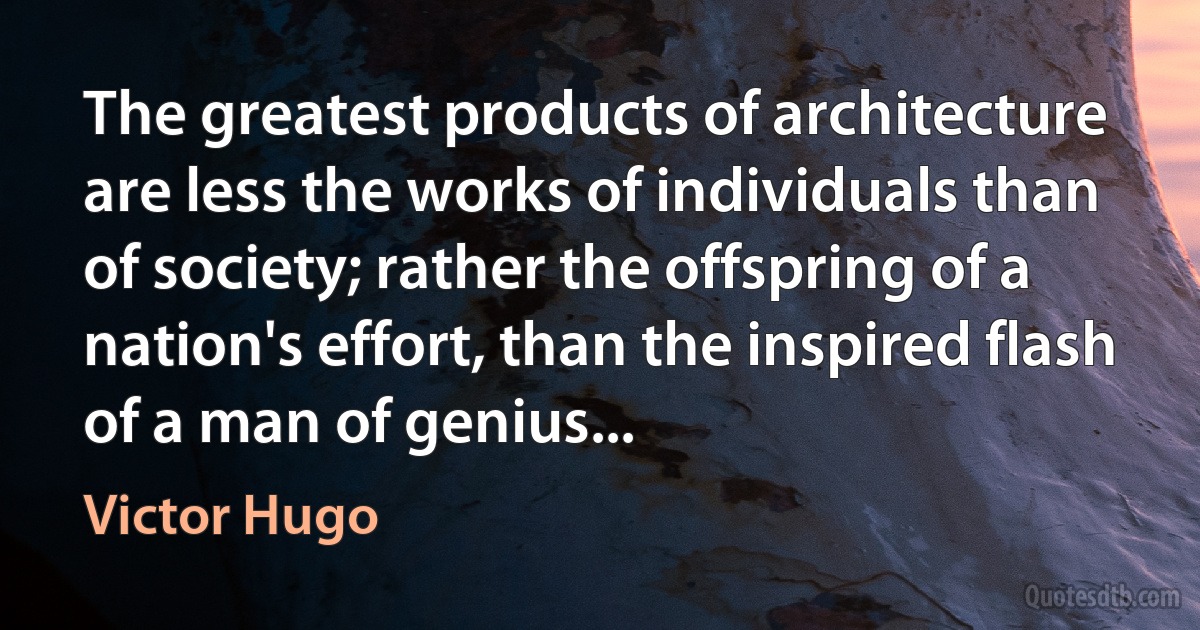 The greatest products of architecture are less the works of individuals than of society; rather the offspring of a nation's effort, than the inspired flash of a man of genius... (Victor Hugo)