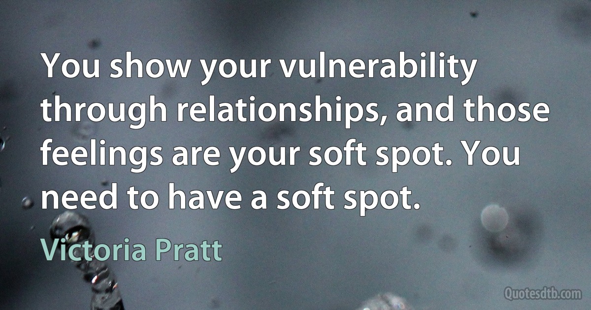 You show your vulnerability through relationships, and those feelings are your soft spot. You need to have a soft spot. (Victoria Pratt)