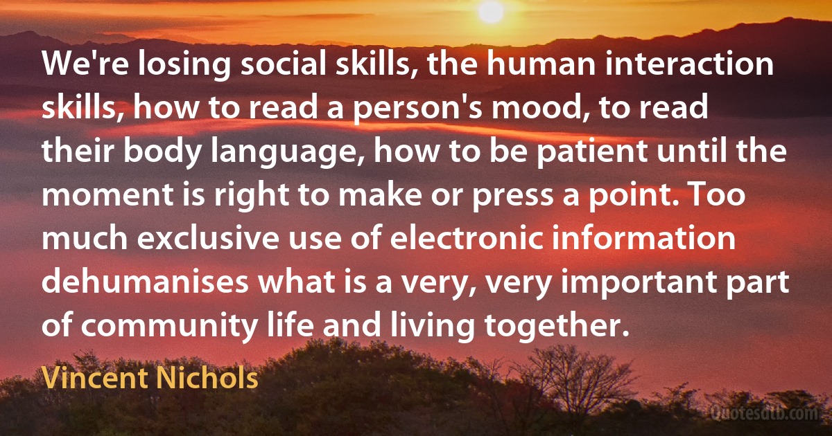 We're losing social skills, the human interaction skills, how to read a person's mood, to read their body language, how to be patient until the moment is right to make or press a point. Too much exclusive use of electronic information dehumanises what is a very, very important part of community life and living together. (Vincent Nichols)