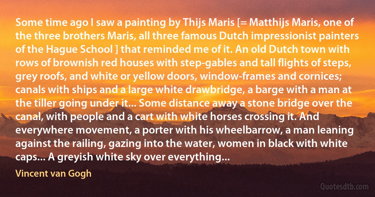 Some time ago I saw a painting by Thijs Maris [= Matthijs Maris, one of the three brothers Maris, all three famous Dutch impressionist painters of the Hague School ] that reminded me of it. An old Dutch town with rows of brownish red houses with step-gables and tall flights of steps, grey roofs, and white or yellow doors, window-frames and cornices; canals with ships and a large white drawbridge, a barge with a man at the tiller going under it... Some distance away a stone bridge over the canal, with people and a cart with white horses crossing it. And everywhere movement, a porter with his wheelbarrow, a man leaning against the railing, gazing into the water, women in black with white caps... A greyish white sky over everything... (Vincent van Gogh)