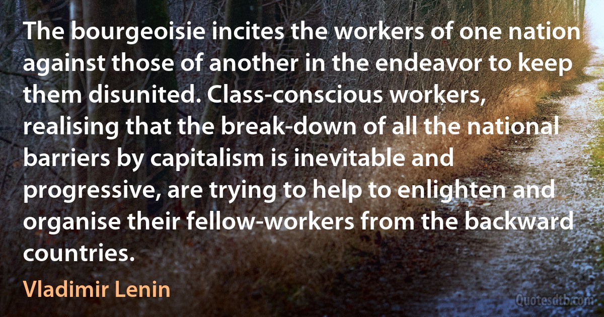 The bourgeoisie incites the workers of one nation against those of another in the endeavor to keep them disunited. Class-conscious workers, realising that the break-down of all the national barriers by capitalism is inevitable and progressive, are trying to help to enlighten and organise their fellow-workers from the backward countries. (Vladimir Lenin)