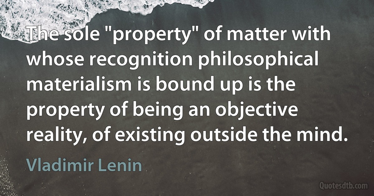 The sole "property" of matter with whose recognition philosophical materialism is bound up is the property of being an objective reality, of existing outside the mind. (Vladimir Lenin)