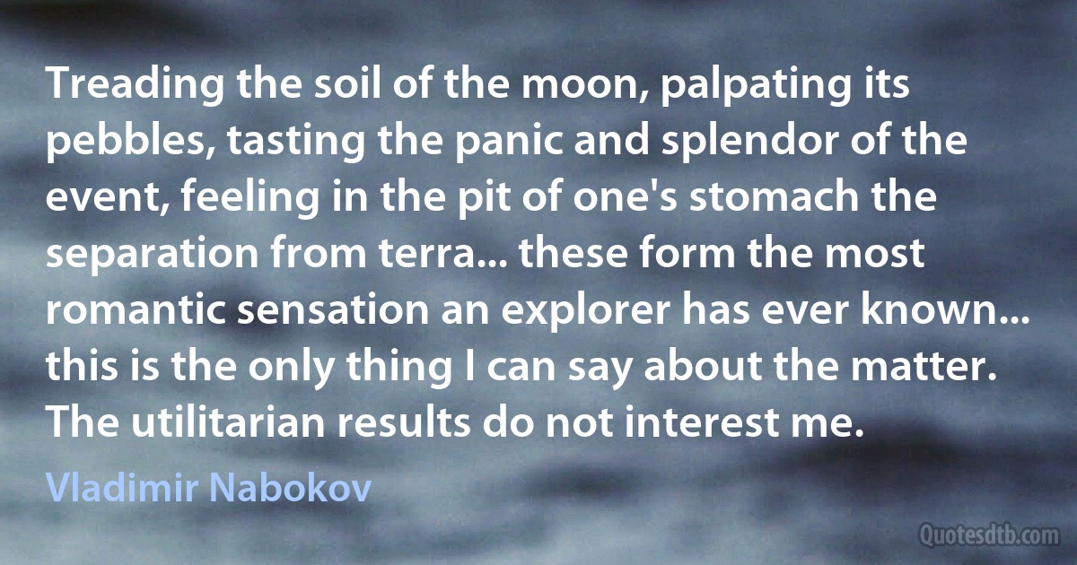 Treading the soil of the moon, palpating its pebbles, tasting the panic and splendor of the event, feeling in the pit of one's stomach the separation from terra... these form the most romantic sensation an explorer has ever known... this is the only thing I can say about the matter. The utilitarian results do not interest me. (Vladimir Nabokov)